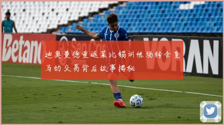 迪奥曼德重返莱比锡训练场转会皇马的交易背后故事揭秘