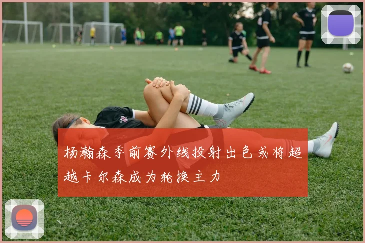 杨瀚森季前赛外线投射出色或将超越卡尔森成为轮换主力