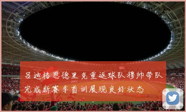 吕迪格恩德里克重返球队穆帅带队完成新赛季首训展现良好状态