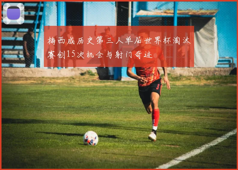 梅西成历史第三人单届世界杯淘汰赛创15次机会与射门奇迹