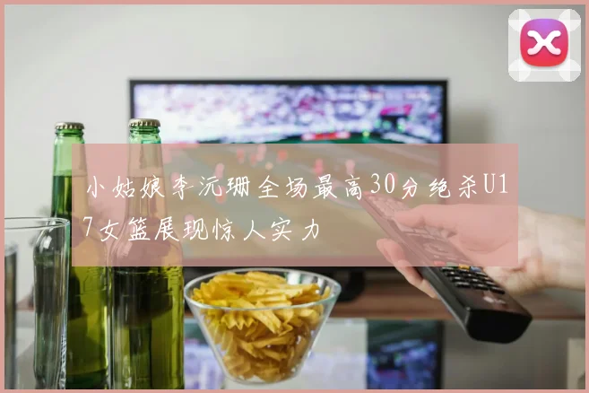 小姑娘李沅珊全场最高30分绝杀U17女篮展现惊人实力
