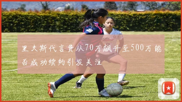 里夫斯代言费从70万飙升至500万能否成功续约引发关注