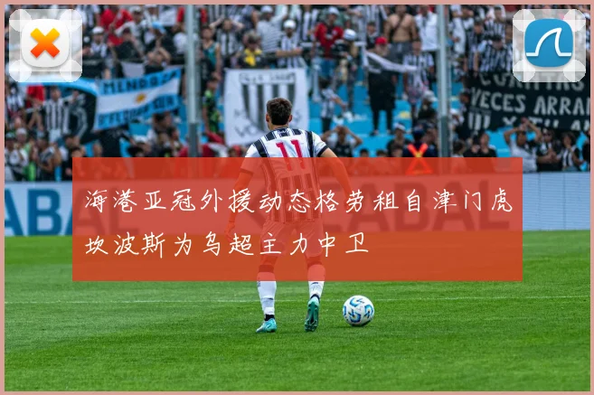 海港亚冠外援动态格劳租自津门虎坎波斯为乌超主力中卫