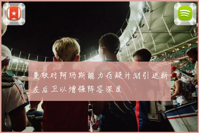 曼联对阿玛斯能力存疑计划引进新左后卫以增强阵容深度