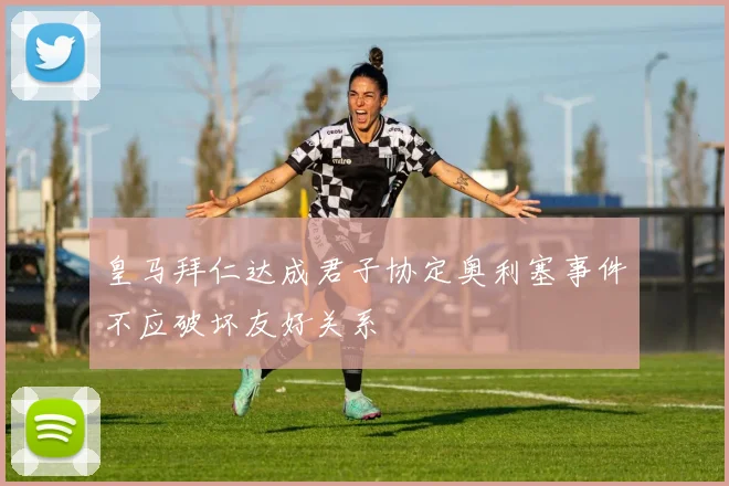 皇马拜仁达成君子协定奥利塞事件不应破坏友好关系