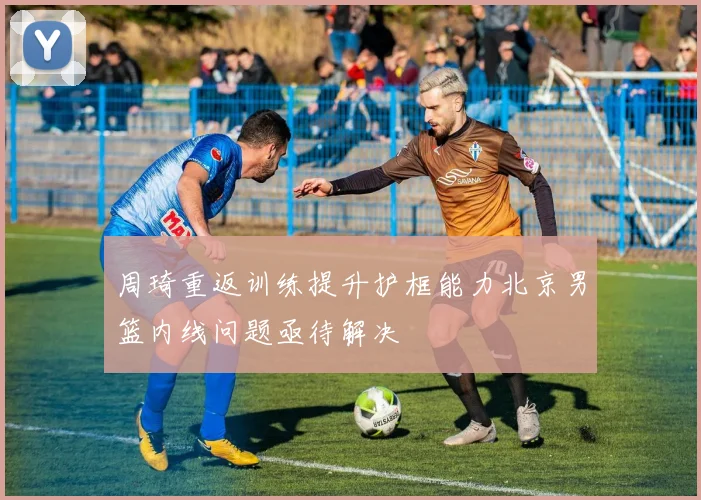 周琦重返训练提升护框能力北京男篮内线问题亟待解决